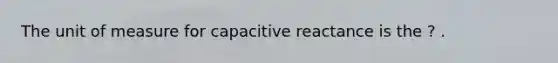 The unit of measure for capacitive reactance is the ? .