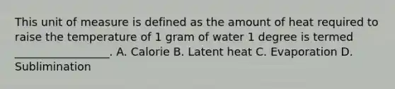 This unit of measure is defined as the amount of heat required to raise the temperature of 1 gram of water 1 degree is termed _________________. A. Calorie B. Latent heat C. Evaporation D. Sublimination