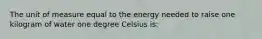 The unit of measure equal to the energy needed to raise one kilogram of water one degree Celsius is: