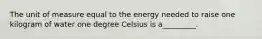 The unit of measure equal to the energy needed to raise one kilogram of water one degree Celsius is a_________.