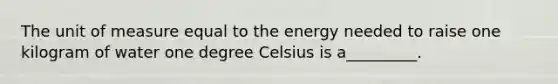 The unit of measure equal to the energy needed to raise one kilogram of water one degree Celsius is a_________.