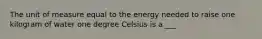 The unit of measure equal to the energy needed to raise one kilogram of water one degree Celsius is a ___