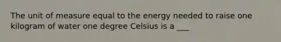 The unit of measure equal to the energy needed to raise one kilogram of water one degree Celsius is a ___