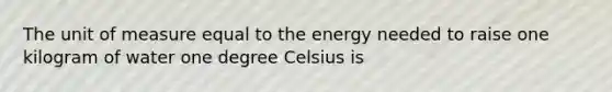 The unit of measure equal to the energy needed to raise one kilogram of water one degree Celsius is