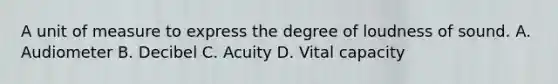 A unit of measure to express the degree of loudness of sound. A. Audiometer B. Decibel C. Acuity D. Vital capacity