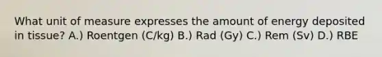 What unit of measure expresses the amount of energy deposited in tissue? A.) Roentgen (C/kg) B.) Rad (Gy) C.) Rem (Sv) D.) RBE