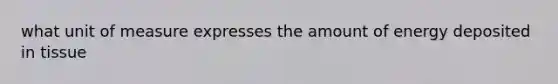 what unit of measure expresses the amount of energy deposited in tissue