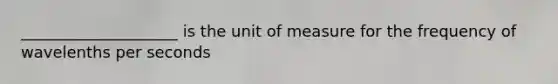 ____________________ is the unit of measure for the frequency of wavelenths per seconds