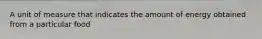 A unit of measure that indicates the amount of energy obtained from a particular food