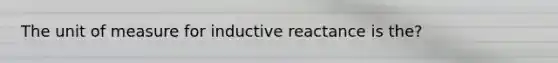 The unit of measure for inductive reactance is the?