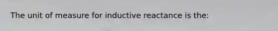 The unit of measure for inductive reactance is the: