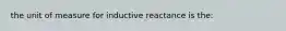 the unit of measure for inductive reactance is the: