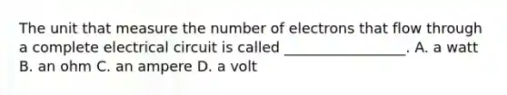 The unit that measure the number of electrons that flow through a complete electrical circuit is called _________________. A. a watt B. an ohm C. an ampere D. a volt