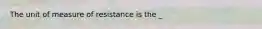 The unit of measure of resistance is the _