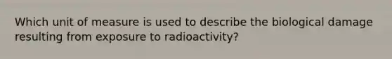 Which unit of measure is used to describe the biological damage resulting from exposure to radioactivity?