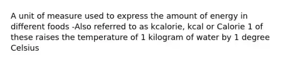 A unit of measure used to express the amount of energy in different foods -Also referred to as kcalorie, kcal or Calorie 1 of these raises the temperature of 1 kilogram of water by 1 degree Celsius