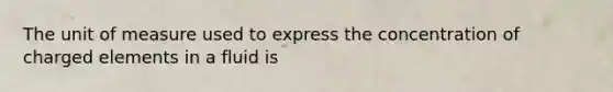 The unit of measure used to express the concentration of charged elements in a fluid is