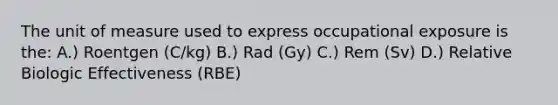 The unit of measure used to express occupational exposure is the: A.) Roentgen (C/kg) B.) Rad (Gy) C.) Rem (Sv) D.) Relative Biologic Effectiveness (RBE)