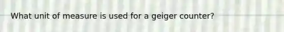 What unit of measure is used for a geiger counter?
