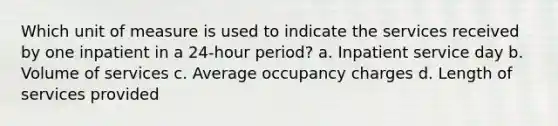 Which unit of measure is used to indicate the services received by one inpatient in a 24-hour period? a. Inpatient service day b. Volume of services c. Average occupancy charges d. Length of services provided