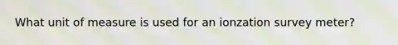 What unit of measure is used for an ionzation survey meter?