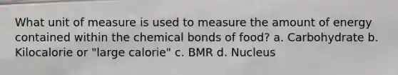 What unit of measure is used to measure the amount of energy contained within the chemical bonds of food? a. Carbohydrate b. Kilocalorie or "large calorie" c. BMR d. Nucleus