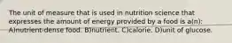 The unit of measure that is used in nutrition science that expresses the amount of energy provided by a food is a(n): A)nutrient-dense food. B)nutrient. C)calorie. D)unit of glucose.