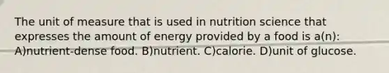 The unit of measure that is used in nutrition science that expresses the amount of energy provided by a food is a(n): A)nutrient-dense food. B)nutrient. C)calorie. D)unit of glucose.