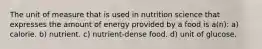 The unit of measure that is used in nutrition science that expresses the amount of energy provided by a food is a(n): a) calorie. b) nutrient. c) nutrient-dense food. d) unit of glucose.