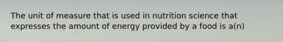 The unit of measure that is used in nutrition science that expresses the amount of energy provided by a food is a(n)