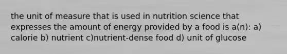 the unit of measure that is used in nutrition science that expresses the amount of energy provided by a food is a(n): a) calorie b) nutrient c)nutrient-dense food d) unit of glucose