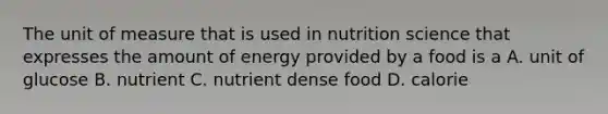 The unit of measure that is used in nutrition science that expresses the amount of energy provided by a food is a A. unit of glucose B. nutrient C. nutrient dense food D. calorie