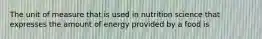 The unit of measure that is used in nutrition science that expresses the amount of energy provided by a food is