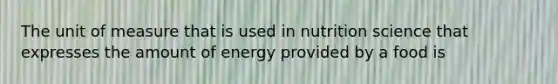 The unit of measure that is used in nutrition science that expresses the amount of energy provided by a food is