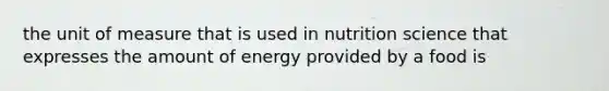 the unit of measure that is used in nutrition science that expresses the amount of energy provided by a food is