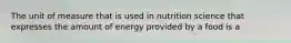 The unit of measure that is used in nutrition science that expresses the amount of energy provided by a food is a