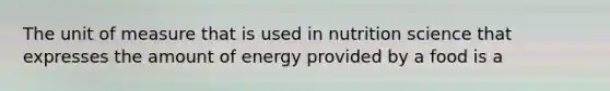 The unit of measure that is used in nutrition science that expresses the amount of energy provided by a food is a