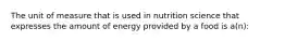 The unit of measure that is used in nutrition science that expresses the amount of energy provided by a food is a(n):