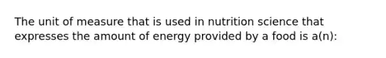 The unit of measure that is used in nutrition science that expresses the amount of energy provided by a food is a(n):