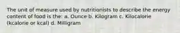 The unit of measure used by nutritionists to describe the energy content of food is the: a. Ounce b. Kilogram c. Kilocalorie (kcalorie or kcal) d. Milligram