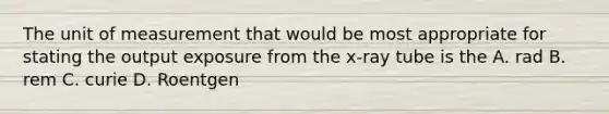 The unit of measurement that would be most appropriate for stating the output exposure from the x-ray tube is the A. rad B. rem C. curie D. Roentgen