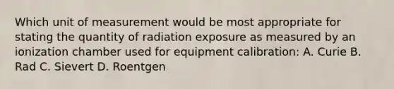 Which unit of measurement would be most appropriate for stating the quantity of radiation exposure as measured by an ionization chamber used for equipment calibration: A. Curie B. Rad C. Sievert D. Roentgen