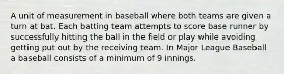 A unit of measurement in baseball where both teams are given a turn at bat. Each batting team attempts to score base runner by successfully hitting the ball in the field or play while avoiding getting put out by the receiving team. In Major League Baseball a baseball consists of a minimum of 9 innings.