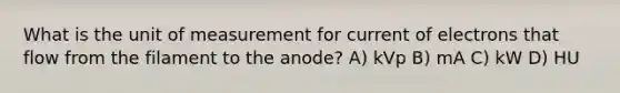 What is the unit of measurement for current of electrons that flow from the filament to the anode? A) kVp B) mA C) kW D) HU