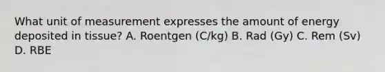 What unit of measurement expresses the amount of energy deposited in tissue? A. Roentgen (C/kg) B. Rad (Gy) C. Rem (Sv) D. RBE