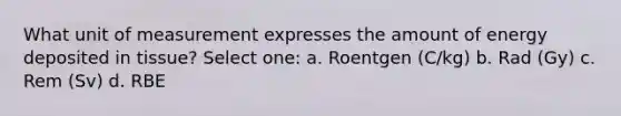 What unit of measurement expresses the amount of energy deposited in tissue? Select one: a. Roentgen (C/kg) b. Rad (Gy) c. Rem (Sv) d. RBE