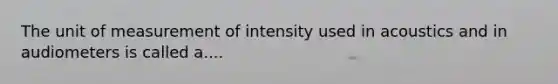 The unit of measurement of intensity used in acoustics and in audiometers is called a....