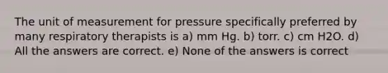 The unit of measurement for pressure specifically preferred by many respiratory therapists is a) mm Hg. b) torr. c) cm H2O. d) All the answers are correct. e) None of the answers is correct