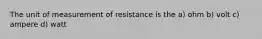 The unit of measurement of resistance is the a) ohm b) volt c) ampere d) watt