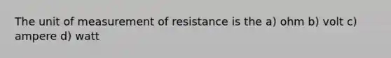 The unit of measurement of resistance is the a) ohm b) volt c) ampere d) watt